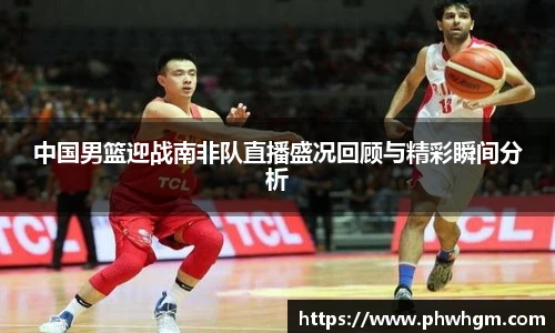 中国男篮迎战南非队直播盛况回顾与精彩瞬间分析